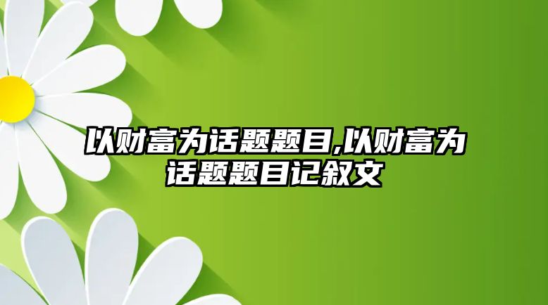 以財富為話題題目,以財富為話題題目記敘文