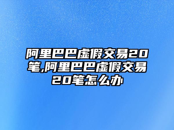 阿里巴巴虛假交易20筆,阿里巴巴虛假交易20筆怎么辦