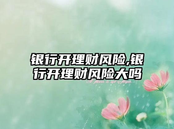 銀行開理財風(fēng)險,銀行開理財風(fēng)險大嗎