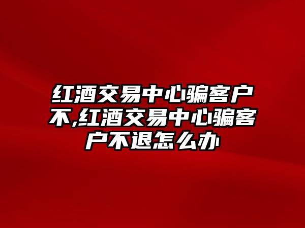 紅酒交易中心騙客戶不,紅酒交易中心騙客戶不退怎么辦