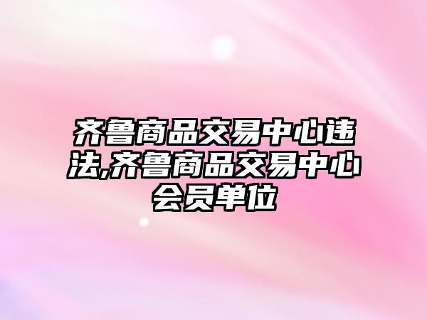 齊魯商品交易中心違法,齊魯商品交易中心會(huì)員單位