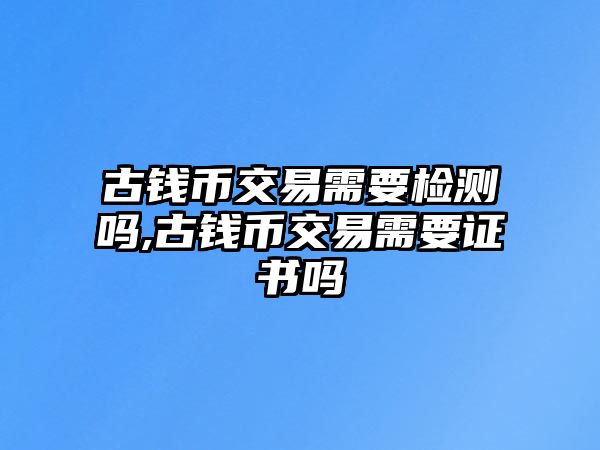 古錢幣交易需要檢測(cè)嗎,古錢幣交易需要證書嗎