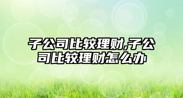 子公司比較理財(cái),子公司比較理財(cái)怎么辦