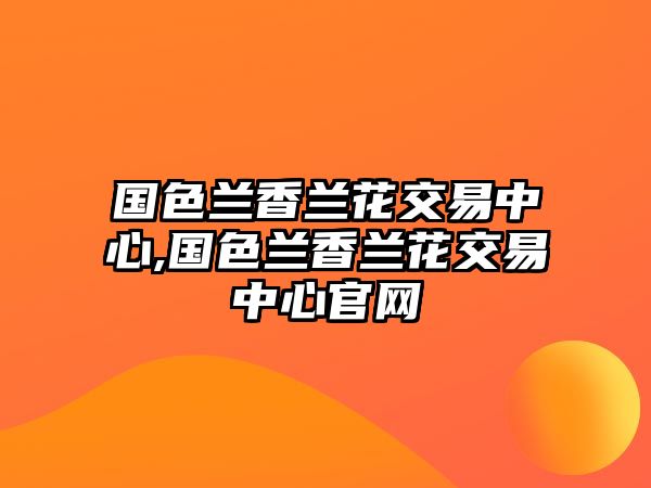 國(guó)色蘭香蘭花交易中心,國(guó)色蘭香蘭花交易中心官網(wǎng)