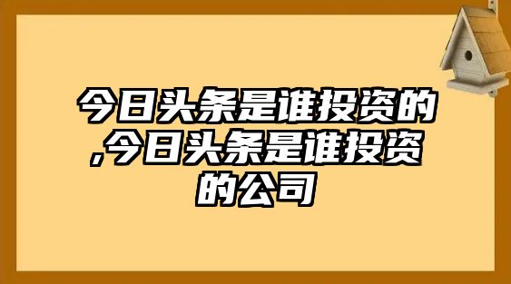 今日頭條是誰(shuí)投資的,今日頭條是誰(shuí)投資的公司