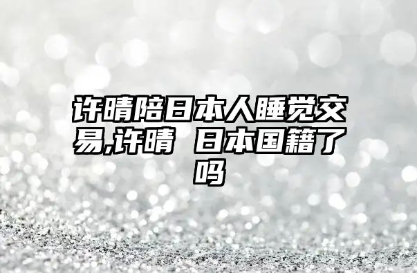 許晴陪日本人睡覺(jué)交易,許晴 日本國(guó)籍了嗎