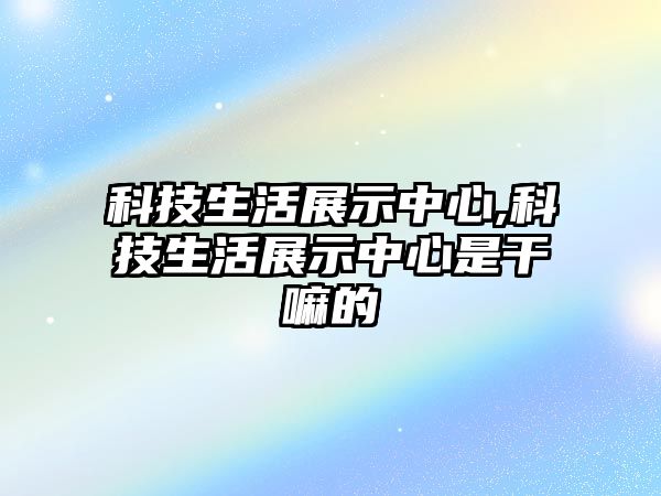 科技生活展示中心,科技生活展示中心是干嘛的