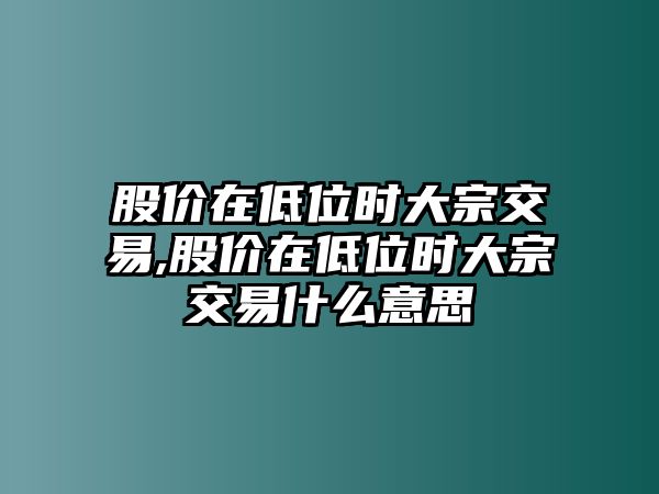 股價在低位時大宗交易,股價在低位時大宗交易什么意思