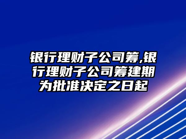 銀行理財子公司籌,銀行理財子公司籌建期為批準決定之日起