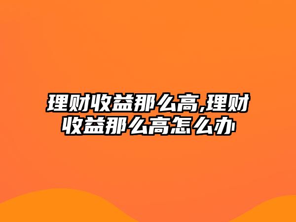 理財(cái)收益那么高,理財(cái)收益那么高怎么辦