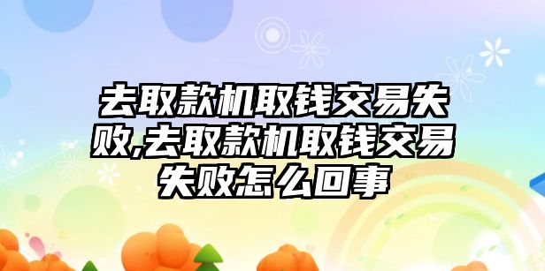 去取款機(jī)取錢交易失敗,去取款機(jī)取錢交易失敗怎么回事