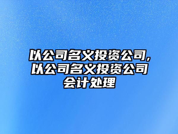 以公司名義投資公司,以公司名義投資公司會(huì)計(jì)處理