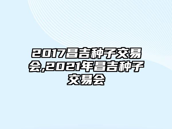 2017昌吉種子交易會,2021年昌吉種子交易會