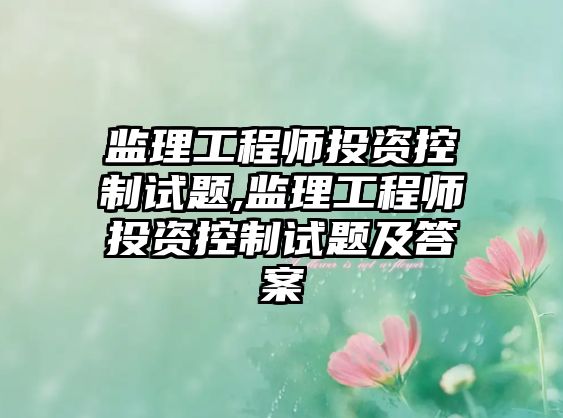 監(jiān)理工程師投資控制試題,監(jiān)理工程師投資控制試題及答案