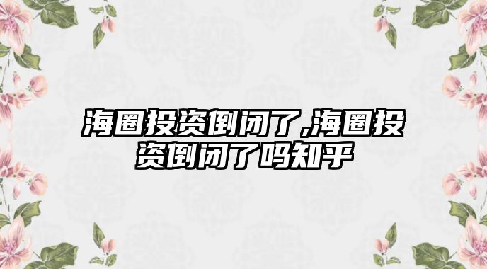 海圈投資倒閉了,海圈投資倒閉了嗎知乎