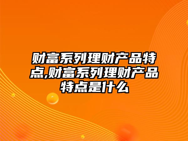 財富系列理財產品特點,財富系列理財產品特點是什么