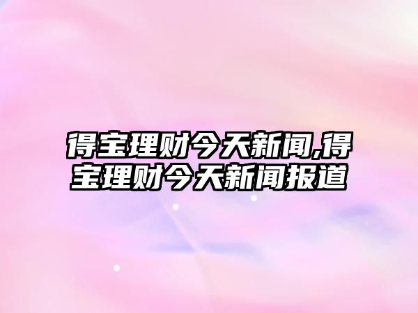 得寶理財(cái)今天新聞,得寶理財(cái)今天新聞報(bào)道