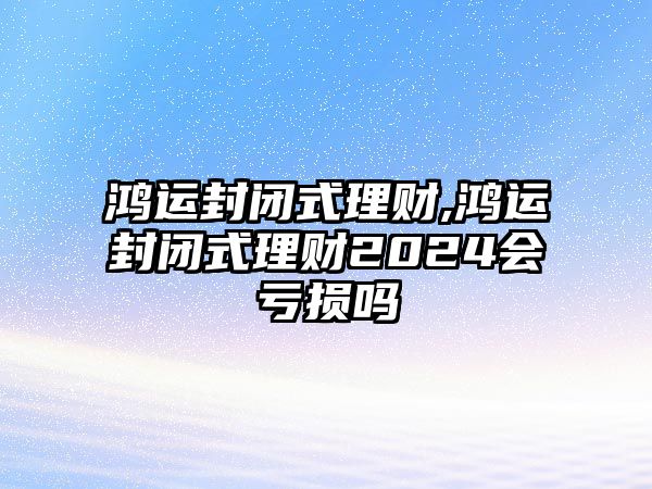 鴻運封閉式理財,鴻運封閉式理財2024會虧損嗎