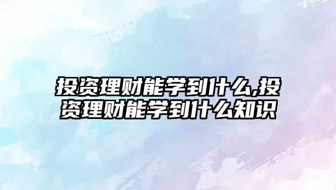 投資理財能學(xué)到什么,投資理財能學(xué)到什么知識