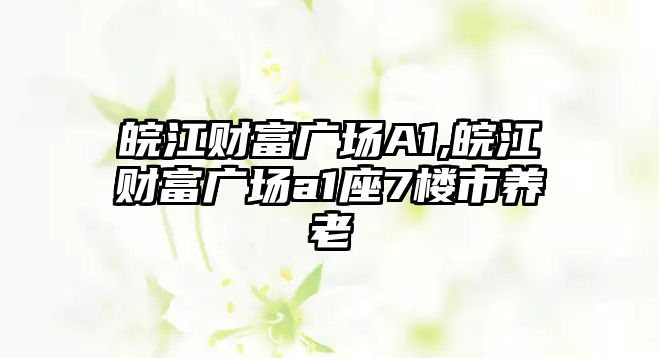 皖江財富廣場A1,皖江財富廣場a1座7樓市養(yǎng)老