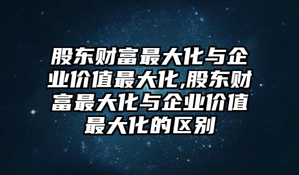 股東財(cái)富最大化與企業(yè)價(jià)值最大化,股東財(cái)富最大化與企業(yè)價(jià)值最大化的區(qū)別