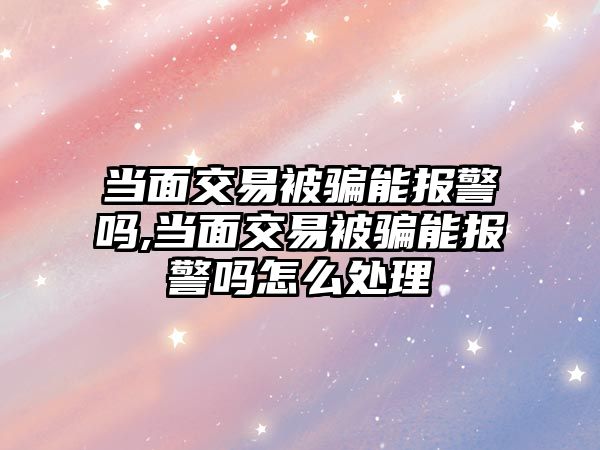 當面交易被騙能報警嗎,當面交易被騙能報警嗎怎么處理