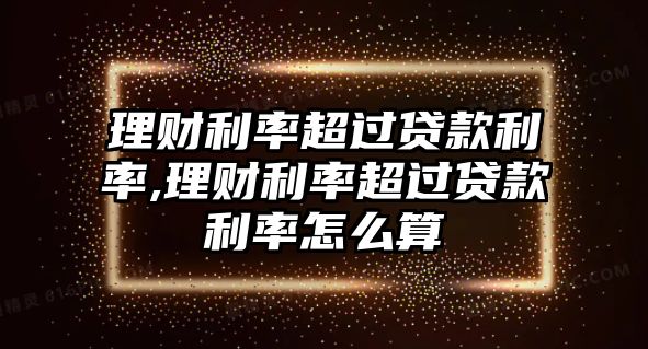 理財(cái)利率超過(guò)貸款利率,理財(cái)利率超過(guò)貸款利率怎么算