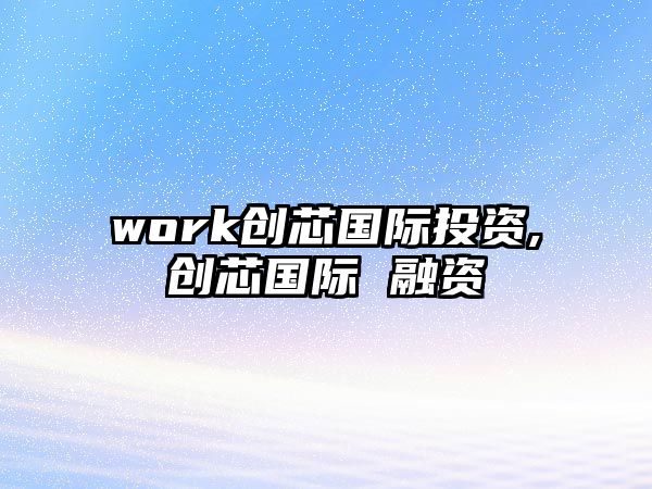 work創(chuàng)芯國際投資,創(chuàng)芯國際 融資