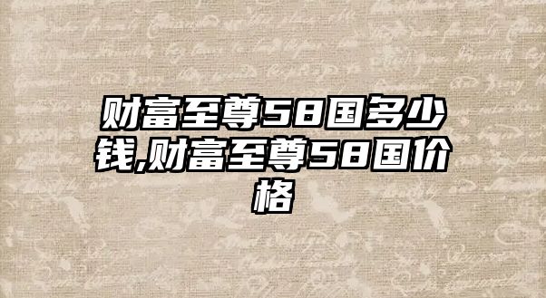 財富至尊58國多少錢,財富至尊58國價格