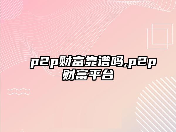 p2p財(cái)富靠譜嗎,p2p財(cái)富平臺(tái)