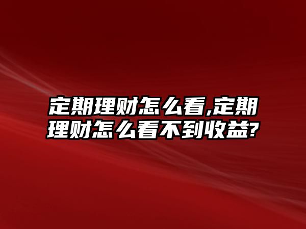 定期理財怎么看,定期理財怎么看不到收益?