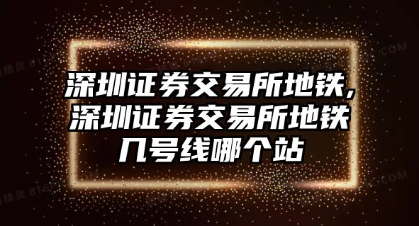 深圳證券交易所地鐵,深圳證券交易所地鐵幾號線哪個站