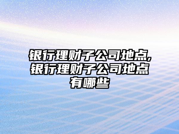 銀行理財子公司地點,銀行理財子公司地點有哪些