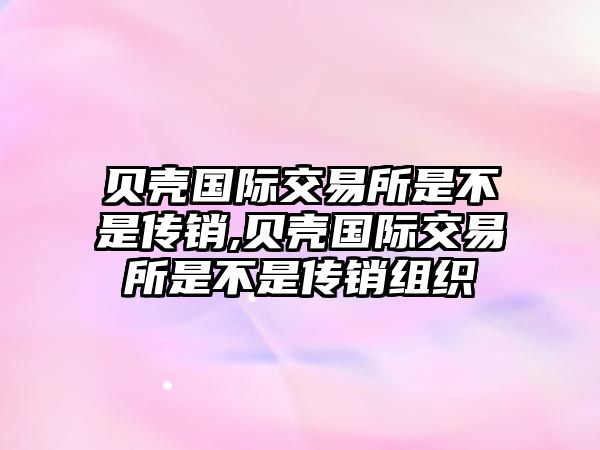 貝殼國際交易所是不是傳銷,貝殼國際交易所是不是傳銷組織