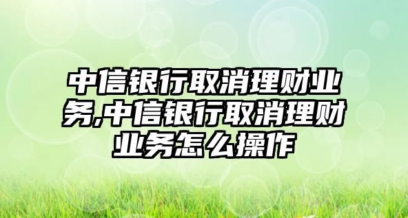 中信銀行取消理財(cái)業(yè)務(wù),中信銀行取消理財(cái)業(yè)務(wù)怎么操作