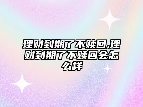 理財到期了不贖回,理財到期了不贖回會怎么樣