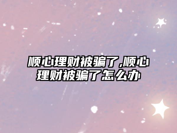 順心理財被騙了,順心理財被騙了怎么辦