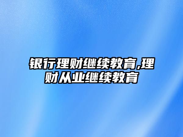 銀行理財(cái)繼續(xù)教育,理財(cái)從業(yè)繼續(xù)教育