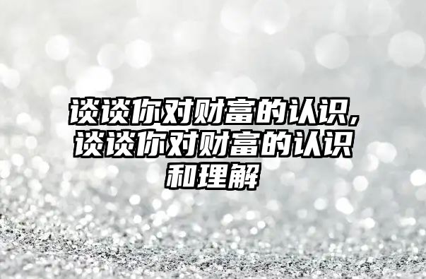 談談你對財富的認識,談談你對財富的認識和理解