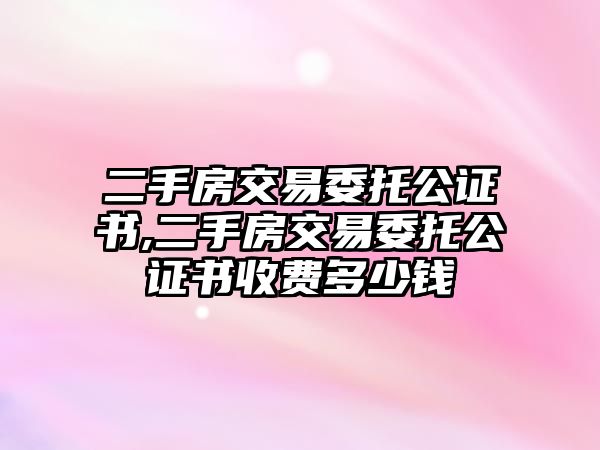 二手房交易委托公證書,二手房交易委托公證書收費多少錢