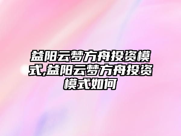 益陽云夢方舟投資模式,益陽云夢方舟投資模式如何