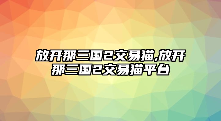 放開那三國2交易貓,放開那三國2交易貓平臺