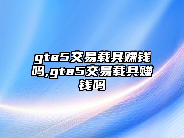 gta5交易載具賺錢嗎,gta5交易載具賺錢嗎