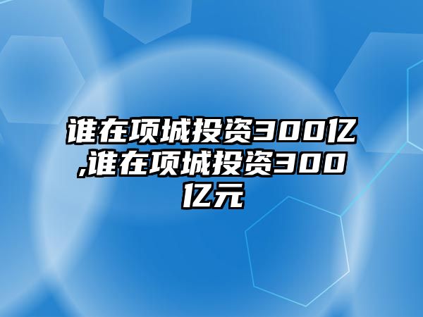 誰在項(xiàng)城投資300億,誰在項(xiàng)城投資300億元