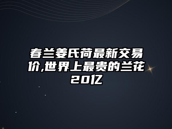 春蘭姜氏荷最新交易價(jià),世界上最貴的蘭花20億