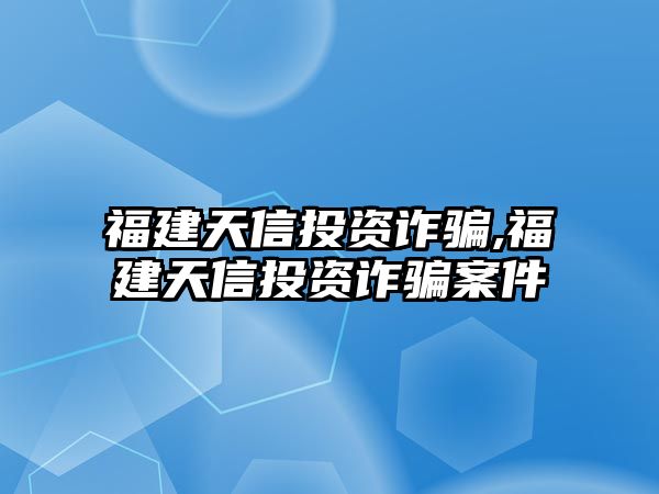 福建天信投資詐騙,福建天信投資詐騙案件